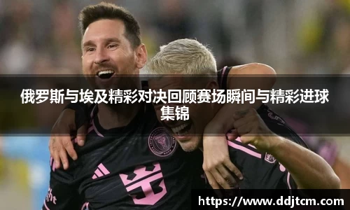 俄罗斯与埃及精彩对决回顾赛场瞬间与精彩进球集锦